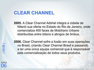 CLEAR CHANNEL 2005.  A Clear Channel Adshel integra a cidade de Niterói sua oferta no Estado do Rio de Janeiro, onde comercializa 400 faces de Mobilíario Urbano distribuídas entre tótens e abrigos de ônibus. 2006.  Clear Channel sofre a fusão em suas operações no Brasil, criando Clear Channel Brasil e passando a ter uma única equipe comercial que é responsável pela comercialização de todos seus produtos. 