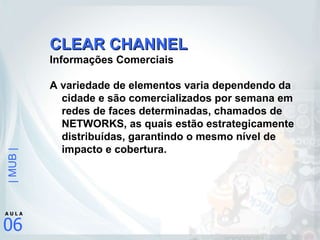 CLEAR CHANNEL Informações Comerciais A variedade de elementos varia dependendo da cidade e são comercializados por semana em redes de faces determinadas, chamados de NETWORKS, as quais estão estrategicamente distribuídas, garantindo o mesmo nível de impacto e cobertura. 