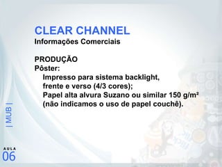 CLEAR CHANNEL Informações Comerciais PRODUÇÃO Pôster: Impresso para sistema backlight,  frente e verso (4/3 cores); Papel alta alvura Suzano ou similar 150 g/m²  (não indicamos o uso de papel couchê). 