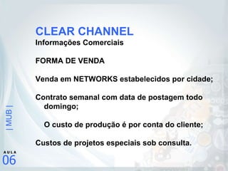 CLEAR CHANNEL Informações Comerciais FORMA DE VENDA Venda em NETWORKS estabelecidos por cidade; Contrato semanal com data de postagem todo domingo; O custo de produção é por conta do cliente; Custos de projetos especiais sob consulta.   