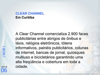 CLEAR CHANNEL Em Curitiba A Clear Channel comercializa 2.900 faces publicitárias entre abrigos de ônibus e táxis, relógios eletrônicos, tótens informativos, painéis publicitários, colunas de internet, bancas de jornal, quiosques multiuso e bicicletários garantindo uma alta freqüência e cobertura em toda a cidade. 