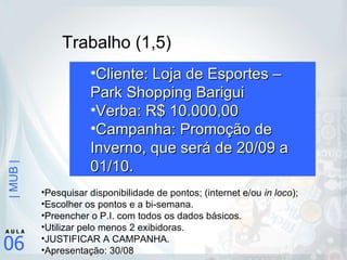 Trabalho (1,5) Cliente: Loja de Esportes – Park Shopping Barigui Verba: R$ 10.000,00 Campanha: Promoção de Inverno, que será de 20/09 a 01/10. Pesquisar disponibilidade de pontos; (internet e/ou  in loco ); Escolher os pontos e a bi-semana. Preencher o P.I. com todos os dados básicos. Utilizar pelo menos 2 exibidoras. JUSTIFICAR A CAMPANHA. Apresentação: 30/08 