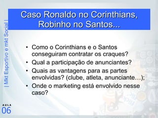 Caso Ronaldo no Corinthians, Robinho no Santos... Como o Corinthians e o Santos conseguiram contratar os craques? Qual a participação de anunciantes? Quais as vantagens para as partes envolvidas? (clube, atleta, anunciante…); Onde o marketing está envolvido nesse caso? 