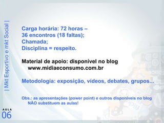 Carga horária: 72 horas –  36 encontros (18 faltas); Chamada; Disciplina = respeito. Material de apoio: disponível no blog www.midiaeconsumo.com.br Metodologia: exposição, vídeos, debates, grupos... Obs.: as apresentações (power point) e outros disponíveis no blog NÃO substituem as aulas! 