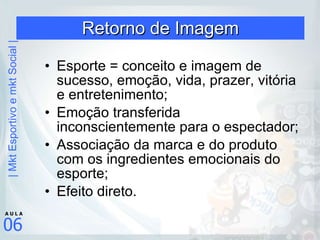 Retorno de Imagem Esporte = conceito e imagem de sucesso, emoção, vida, prazer, vitória e entretenimento; Emoção transferida inconscientemente para o espectador; Associação da marca e do produto com os ingredientes emocionais do esporte; Efeito direto. 