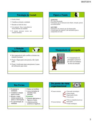 08/07/2014
3
Psicologia da Gestalt
 Escola Alemã
 Trabalha em direção a totalidade
 Baseada na ilusão de ótica
 Um estímulo físico é percebido de
forma diferente da realidade
 O mesmo processo ocorre nas
relações humanas.
Figura e Fundo
 FIGURA
 É o foco da atenção
 Elementos que se destacam num objeto, situação, pessoa
ou acontecimento
 FUNDO
 Elementos do contexto que são desprezados
 Fazem parte do contexto e são necessários para a
compreensão do todo.
A Relação
Figura e Fundo
 São responsáveis pelo conflito existente nas
relações humanas
 O que é figura para uma pessoa, não é para
outra
 O que é irrelevante para uma pessoa é causa
de sofrimento para outra
Manipulação da percepção
 A manipulação da
percepção é possível
por meio da mudança
de foco da atenção.
Boa Forma
 É alcançar a
totalidade.
 Trabalhar a relação
figura e fundo.
 Buscar o maior
número possível de
dados e informações.
 É a aproximação da
realidade.
 Reduz os Conflitos.
 Leva a tomadas de
decisões mais
precisas.
É possível:
 Quando alternamos a
figura e o fundo.
 Listamos pontos
positivos e negativos.
Do ponto de vista
organizacional
 Causas externas  Inovação tecnológica
 Inter-relação
Organização/cliente
 Envolvente
 Causas internas
 Novas competências/novas
motivações
 Visão estratégica
 