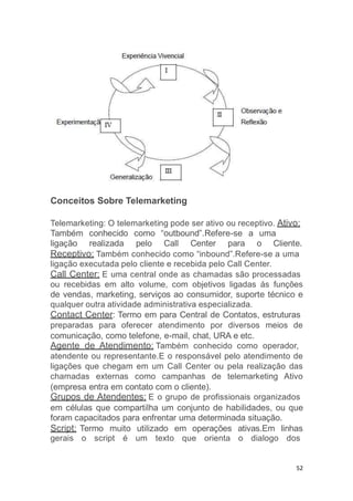 Conceitos Sobre Telemarketing
Telemarketing: O telemarketing pode ser ativo ou receptivo. Ativo:
Também conhecido como “outbound”.Refere-se a uma
ligação realizada pelo Call Center para o Cliente.
Receptivo: Também conhecido como “inbound”.Refere-se a uma
ligação executada pelo cliente e recebida pelo Call Center.
Call Center: E uma central onde as chamadas são processadas
ou recebidas em alto volume, com objetivos ligadas ás funções
de vendas, marketing, serviços ao consumidor, suporte técnico e
qualquer outra atividade administrativa especializada.
Contact Center: Termo em para Central de Contatos, estruturas
preparadas para oferecer atendimento por diversos meios de
comunicação, como telefone, e-mail, chat, URA e etc.
Agente de Atendimento: Também conhecido como operador,
atendente ou representante.E o responsável pelo atendimento de
ligações que chegam em um Call Center ou pela realização das
chamadas externas como campanhas de telemarketing Ativo
(empresa entra em contato com o cliente).
Grupos de Atendentes: E o grupo de profissionais organizados
em células que compartilha um conjunto de habilidades, ou que
foram capacitados para enfrentar uma determinada situação.
Script: Termo muito utilizado em operações ativas.Em linhas
gerais o script é um texto que orienta o dialogo dos
52
 