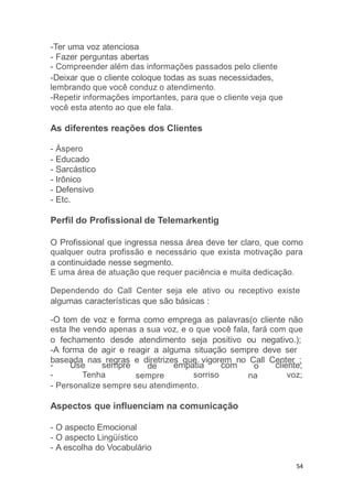 54
-Ter uma voz atenciosa
- Fazer perguntas abertas
- Compreender além das informações passados pelo cliente
-Deixar que o cliente coloque todas as suas necessidades,
lembrando que você conduz o atendimento.
-Repetir informações importantes, para que o cliente veja que
você esta atento ao que ele fala.
As diferentes reações dos Clientes
- Áspero
- Educado
- Sarcástico
- Irônico
- Defensivo
- Etc.
Perfil do Profissional de Telemarkentig
O Profissional que ingressa nessa área deve ter claro, que como
qualquer outra profissão e necessário que exista motivação para
a continuidade nesse segmento.
E uma área de atuação que requer paciência e muita dedicação.
Dependendo do Call Center seja ele ativo ou receptivo existe
algumas características que são básicas :
-O tom de voz e forma como emprega as palavras(o cliente não
esta lhe vendo apenas a sua voz, e o que você fala, fará com que
o fechamento desde atendimento seja positivo ou negativo.);
-A forma de agir e reagir a alguma situação sempre deve ser
baseada nas regras e diretrizes que vigorem no Call Center ;
- Use sempre
- Tenha
de
sempre
empatia com
sorriso
o
na
cliente;
voz;
- Personalize sempre seu atendimento.
Aspectos que influenciam na comunicação
- O aspecto Emocional
- O aspecto Lingüístico
- A escolha do Vocabulário
 