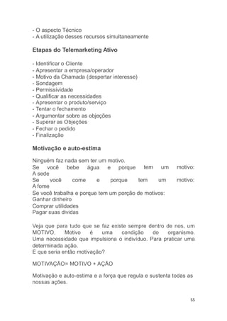 55
- O aspecto Técnico
- A utilização desses recursos simultaneamente
Etapas do Telemarketing Ativo
- Identificar o Cliente
- Apresentar a empresa/operador
- Motivo da Chamada (despertar interesse)
- Sondagem
- Permissividade
- Qualificar as necessidades
- Apresentar o produto/serviço
- Tentar o fechamento
- Argumentar sobre as objeções
- Superar as Objeções
- Fechar o pedido
- Finalização
Motivação e auto-estima
tem um motivo:
Ninguém faz nada sem ter um motivo.
Se você bebe água e porque
A sede
Se você come e porque tem um motivo:
A fome
Se você trabalha e porque tem um porção de motivos:
Ganhar dinheiro
Comprar utilidades
Pagar suas dividas
Veja que para tudo que se faz existe sempre dentro de nos, um
MOTIVO. Motivo é uma condição do organismo.
Uma necessidade que impulsiona o indivíduo. Para praticar uma
determinada ação.
E que seria então motivação?
MOTIVAÇÃO= MOTIVO + AÇÃO
Motivação e auto-estima e a força que regula e sustenta todas as
nossas ações.
 