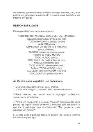 56
As pessoas que se sentem satisfeitas consigo mesmas, são, mas
motivadas, produtivas e criativas.E possuem maior habilidade de
trabalho em equipe.
RESPONSABILIDADE
Esta e uma historiam de quatro pessoas:
TODO MUNDO, ALGUÉM, QUALQUER UM, NINGUÉM.
Havia um importante serviço a ser feito
TODO MUNDO tinha certeza de que
ALGUÉM o faria
QUALQUER UM poderia tê-lo feito, mas
NINGUÉM o fez.
ALGUÉM zangou-se porque era um
Trabalho de TODO MUNDO
TODO MUNDO pensou
QUALQUER UM poderia faze-lo, mas
NINGUÉM imaginou que
TODO MUNDO deixasse de faze-lo
Ao final, TODO MUNDO culpou
ALGUÉM quando NINGUÉM fez o que
QUALQUER UM poderia ter feito.
As técnicas para o perfeito uso do telefone
1- Use uma linguagem correta, clara, precisa.
2 - Não faça "dengos", charmes". Não use voz adocicada.
3-"Bem, querido, meu amor", não é linguagem profissional.
Jamais deve ser utilizada.
4- "Péra um pouquinho" é a maior "heresia" telefônica. Se você
precisa de algum tempo (máximo 2 minutos) para responder o
que lhe é solicitado, diga simplesmente: "Por gentileza, pode
aguardar um minuto?"
5- Atenda após o primeiro toque. O barulho do telefone tocando
irrita você e quem ligou.
 