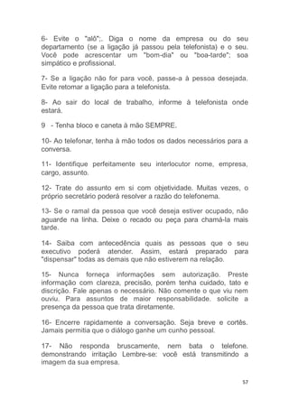 57
6- Evite o "alô";. Diga o nome da empresa ou do seu
departamento (se a ligação já passou pela telefonista) e o seu.
Você pode acrescentar um "bom-dia" ou "boa-tarde"; soa
simpático e profissional.
7- Se a ligação não for para você, passe-a à pessoa desejada.
Evite retomar a ligação para a telefonista.
8- Ao sair do local de trabalho, informe à telefonista onde
estará.
9 - Tenha bloco e caneta à mão SEMPRE.
10- Ao telefonar, tenha à mão todos os dados necessários para a
conversa.
11- Identifique perfeitamente seu interlocutor nome, empresa,
cargo, assunto.
12- Trate do assunto em si com objetividade. Muitas vezes, o
próprio secretário poderá resolver a razão do telefonema.
13- Se o ramal da pessoa que você deseja estiver ocupado, não
aguarde na linha. Deixe o recado ou peça para chamá-la mais
tarde.
14- Saiba com antecedência quais as pessoas que o seu
executivo poderá atender. Assim, estará preparado para
"dispensar" todas as demais que não estiverem na relação.
15- Nunca forneça informações sem autorização. Preste
informação com clareza, precisão, porém tenha cuidado, tato e
discrição. Fale apenas o necessário. Não comente o que viu nem
ouviu. Para assuntos de maior responsabilidade. solicite a
presença da pessoa que trata diretamente.
16- Encerre rapidamente a conversação. Seja breve e cortês.
Jamais permitia que o diálogo ganhe um cunho pessoal.
17- Não responda bruscamente, nem bata o telefone.
demonstrando irritação Lembre-se: você está transmitindo a
imagem da sua empresa.
 
