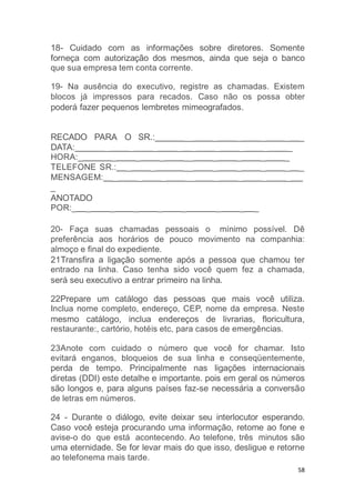 58
18- Cuidado com as informações sobre diretores. Somente
forneça com autorização dos mesmos, ainda que seja o banco
que sua empresa tem conta corrente.
19- Na ausência do executivo, registre as chamadas. Existem
blocos já impressos para recados. Caso não os possa obter
poderá fazer pequenos lembretes mimeografados.
RECADO PARA O SR.: __ _ _ _ _ _
DATA: _ _ _ _ _ _ _ _ _
HORA:_ _ _ _ __ _ _ _ _
TELEFONE SR.: _ _ __ _ _ _ _ _
MENSAGEM: _ _ _ __ _ _ _ _
_
ANOTADO
POR:_ _ _ _ _ _ _ _ _
20- Faça suas chamadas pessoais o mínimo possível. Dê
preferência aos horários de pouco movimento na companhia:
almoço e final do expediente.
21Transfira a ligação somente após a pessoa que chamou ter
entrado na linha. Caso tenha sido você quem fez a chamada,
será seu executivo a entrar primeiro na linha.
22Prepare um catálogo das pessoas que mais você utiliza.
Inclua nome completo, endereço, CEP, nome da empresa. Neste
mesmo catálogo, inclua endereços de livrarias, floricultura,
restaurante:, cartório, hotéis etc, para casos de emergências.
23Anote com cuidado o número que você for chamar. Isto
evitará enganos, bloqueios de sua linha e conseqüentemente,
perda de tempo. Principalmente nas ligações internacionais
diretas (DDI) este detalhe e importante. pois em geral os números
são longos e, para alguns países faz-se necessária a conversão
de letras em números.
24 - Durante o diálogo, evite deixar seu interlocutor esperando.
Caso você esteja procurando uma informação, retome ao fone e
avise-o do que está acontecendo. Ao telefone, três minutos são
uma eternidade. Se for levar mais do que isso, desligue e retorne
ao telefonema mais tarde.
 