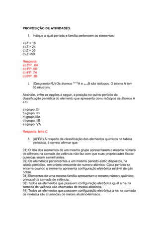 PROPOSIÇÃO DE ATIVIDADES.

   1. Indique a qual período e família pertencem os elementos:

a) Z = 16
b) Z = 24
c) Z = 35
d) Z =59

Resposta:
a) 3ºP , 6A
b) 4ºP, 6B
c) 4ºP. 7A
d) 6ºP, 3B

   2.   (Cesgranrio-RJ) Os átomos 7x+10A e 3x+4B são isótopos. O átomo A tem
        66 nêutrons.

Assinale, entre as opções a seguir, a posição no quinto período da
classificação periódica do elemento que apresenta como isótopos os átomos A
e B.

a) grupo IB
b) grupo IIB
c) grupo IIIA
d) grupo IIIB
e) grupo IVA

Resposta: letra C

   3. (UFPR) A respeito da classificação dos elementos químicos na tabela
      periódica, é correto afirmar que:

01) O fato dos elementos de um mesmo grupo apresentarem o mesmo número
de elétrons na camada de valência não faz com que suas propriedades físico-
químicas sejam semelhantes.
02) Os elementos pertencentes a um mesmo período estão dispostos, na
tabela periódica, em ordem crescente de numero atômico. Cada período se
encerra quando o elemento apresenta configuração eletrônica estável de gás
nobre.
04) Elementos de uma mesma família apresentam o mesmo número quântico
principal da camada de valência.
08) Todos os elementos que possuem configuração eletrônica igual a ns1 na
camada de valência são chamadas de metais alcalinos.
16) Todos os elementos que possuem configuração eletrônica a ns2 na camada
de valência são chamadas de metais alcalino-terrosos.
 
