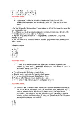 c) I - e ; II - f ; III - f ; IV - h ; V - d
d) I - f ; II - c ; III - c ; IV - h ; V - g
e) I - h ; II - b ; III - b ; IV - f ; V – h
Resposta: letra B

    9. (Puc-PR) A Classificação Periódica permite obter informações
       importantes a respeito dos elementos químicos. Tal possibilidade se
       deve:

I. Ao fato de os elementos estarem ordenados, de forma decrescente, segundo
sua massa atômica.
II. Ao fato de que as propriedades dos elementos químicos estão diretamente
vinculadas ao número de prótons do átomo.
III. Ao fato de que os elementos de propriedades semelhantes ocupam o
mesmo grupo.
IV. Ao fato de que as possibilidades de realizar ligações crescem da esquerda
para a direita.

São verdadeiras:

a) III e IV
b) I e II
c) II e III
d) IV e I
e) I e III

Resposta: letra C

    10. O bário é um metal utilizado em velas para motores, pigmento para
        papel e fogos de artifício. A respeito de algumas características do bário,
        assinale a opção INCORRETA:

a) Tem altos pontos de fusão e de ebulição.
b) Conduz bem a corrente elétrica no estado sólido.
c) Forma composto iônico quando se liga ao flúor.
d) Pertence à família dos metais alcalino-terrosos.
e) Tende a receber 2 elétrons quando se liga ao oxigênio.

Resposta: letra E

    11. (Unirio – RJ) Quando ocorrer distribuição eletrônica nas envolventes de
        um átomo de um elemento químico e o subnível mais energético for do
        tipo d e, teoricamente, apresentar quatro orbitais completos e um
        incompleto, na realidade, um dos elétrons do subnível anterior estará
        situado neste orbital incompleto. O grupo da Classificação Periódica em
        que se encontra este elemento é:

a) IB
b) IIB
c) IIIB
 