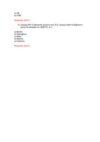 d) VB
e) VIIIB

Resposta: letra A

   12. (Unesp-SP) O elemento químico com Z=2, massa molar=4,00g/mol e
       ponto de ebulição de -268,9°C, é o;

a) Berílio.
b) Hidrogênio.
c) Hélio.
d) Neônio.
e) Carbono.

Resposta: letra C
 