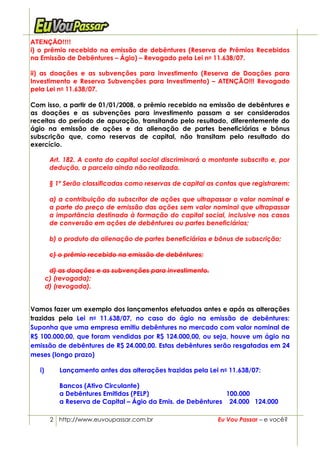 ATENÇÃO!!!!
i) o prêmio recebido na emissão de debêntures (Reserva de Prêmios Recebidos
na Emissão de Debêntures – Ágio) – Revogado pela Lei no 11.638/07.

ii) as doações e as subvenções para investimento (Reserva de Doações para
Investimento e Reserva Subvenções para Investimento) – ATENÇÃO!!! Revogado
pela Lei no 11.638/07.

Com isso, a partir de 01/01/2008, o prêmio recebido na emissão de debêntures e
as doações e as subvenções para investimento passam a ser considerados
receitas do período de apuração, transitando pelo resultado, diferentemente do
ágio na emissão de ações e da alienação de partes beneficiárias e bônus
subscrição que, como reservas de capital, não transitam pelo resultado do
exercício.

        Art. 182. A conta do capital social discriminará o montante subscrito e, por
        dedução, a parcela ainda não realizada.

        § 1º Serão classificadas como reservas de capital as contas que registrarem:

        a) a contribuição do subscritor de ações que ultrapassar o valor nominal e
        a parte do preço de emissão das ações sem valor nominal que ultrapassar
        a importância destinada à formação do capital social, inclusive nos casos
        de conversão em ações de debêntures ou partes beneficiárias;

        b) o produto da alienação de partes beneficiárias e bônus de subscrição;

        c) o prêmio recebido na emissão de debêntures;

        d) as doações e as subvenções para investimento.
       c) (revogada);
       d) (revogada).


Vamos fazer um exemplo dos lançamentos efetuados antes e após as alterações
trazidas pela Lei no 11.638/07, no caso do ágio na emissão de debêntures:
Suponha que uma empresa emitiu debêntures no mercado com valor nominal de
R$ 100.000,00, que foram vendidas por R$ 124.000,00, ou seja, houve um ágio na
emissão de debêntures de R$ 24.000,00. Estas debêntures serão resgatadas em 24
meses (longo prazo)

  i)       Lançamento antes das alterações trazidas pela Lei no 11.638/07:

           Bancos (Ativo Circulante)
           a Debêntures Emitidas (PELP)                       100.000
           a Reserva de Capital – Ágio da Emis. de Debêntures 24.000 124.000

        2 http://www.euvoupassar.com.br                      Eu Vou Passar – e você?
 