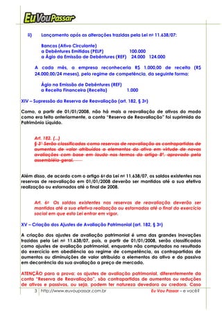 ii)      Lançamento após as alterações trazidas pela Lei no 11.638/07:

            Bancos (Ativo Circulante)
            a Debêntures Emitidas (PELP)          100.000
            a Ágio da Emissão de Debêntures (REF) 24.000 124.000

         A cada mês, a empresa reconheceria R$ 1.000,00 de receita (R$
         24.000,00/24 meses), pelo regime de competência, da seguinte forma:

            Ágio na Emissão de Debêntures (REF)
            a Receita Financeira (Receita)         1.000

XIV – Supressão da Reserva de Reavaliação (art. 182, § 3o)

Como, a partir de 01/01/2008, não há mais a reavaliação de ativos do modo
como era feito anteriormente, a conta “Reserva de Reavaliação” foi suprimida do
Patrimônio Líquido.


         Art. 182. (...)
         § 3° Serão classificadas como reservas de reavaliação as contrapartidas de
         aumentos de valor atribuídos a elementos do ativo em virtude de novas
         avaliações com base em laudo nos termos do artigo 8º, aprovado pela
         assembléia-geral.


Além disso, de acordo com o artigo 6o da Lei no 11.638/07, os saldos existentes nas
reservas de reavaliação em 01/01/2008 deverão ser mantidos até a sua efetiva
realização ou estornados até o final de 2008.


         Art. 6o Os saldos existentes nas reservas de reavaliação deverão ser
         mantidos até a sua efetiva realização ou estornados até o final do exercício
         social em que esta Lei entrar em vigor.

XV – Criação dos Ajustes de Avaliação Patrimonial (art. 182, § 3o)

A criação dos ajustes de avaliação patrimonial é uma das grandes inovações
trazidas pela Lei no 11.638/07, pois, a partir de 01/01/2008, serão classificados
como ajustes de avaliação patrimonial, enquanto não computados no resultado
do exercício em obediência ao regime de competência, as contrapartidas de
aumentos ou diminuições de valor atribuído a elementos do ativo e do passivo
em decorrência da sua avaliação a preço de mercado.

ATENÇÃO para a prova: os ajustes de avaliação patrimonial, diferentemente da
conta “Reserva de Reavaliação”, são contrapartidas de aumentos ou reduções
de ativos e passivos, ou seja, podem ter natureza devedora ou credora. Caso
         3 http://www.euvoupassar.com.br                      Eu Vou Passar – e você?
 