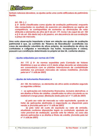 tenham natureza devedora, os ajustes serão uma conta retificadora do patrimônio
líquido.


     Art. 182. (...)
     § 3o Serão classificadas como ajustes de avaliação patrimonial, enquanto
     não computadas no resultado do exercício em obediência ao regime de
     competência, as contrapartidas de aumentos ou diminuições de valor
     atribuído a elementos do ativo (§ 5o do art. 177, inciso I do caput do art. 183
     e § 3o do art. 226 desta Lei) e do passivo, em decorrência da sua avaliação
     a preço de mercado.

Uma outra observação importante a fazer em relação aos ajustes de avaliação
patrimonial é que, ao contrário da “Reserva de Reavaliação” (constituída nos
casos de reavaliação voluntária de ativos próprios, de reavaliação de ativos de
controladas e coligadas e reavaliação nas fusões, incorporações e cisões),
possuem sua constituição determinada na própria Lei das SA, conforme abaixo:


     - Ajustes estipulados por normas da CVM;

           Art. 177, § 5o As normas expedidas pela Comissão de Valores
           Mobiliários a que se refere o § 3o deste artigo deverão ser elaboradas
           em consonância com os padrões internacionais de contabilidade
           adotados nos principais mercados de valores mobiliários. (Incluído
           pela Lei nº 11.638,de 2007)


     - Ajustes de instrumentos financeiros; e

           Art. 183. No balanço, os elementos do ativo serão avaliados segundo
           os seguintes critérios:

            I - as aplicações em instrumentos financeiros, inclusive derivativos, e
           em direitos e títulos de créditos, classificados no ativo circulante ou no
           realizável a longo prazo: (Redação dada pela Lei nº 11.638,de 2007)

                a) pelo seu valor de mercado ou valor equivalente, quando se
           tratar de aplicações destinadas à negociação ou disponíveis para
           venda; e (Incluída pela Lei nº 11.638,de 2007)
                 b) pelo valor de custo de aquisição ou valor de emissão,
           atualizado conforme disposições legais ou contratuais, ajustado ao
           valor provável de realização, quando este for inferior, no caso das
           demais aplicações e os direitos e títulos de crédito; (Incluída pela Lei
           nº 11.638,de 2007)




     4 http://www.euvoupassar.com.br                         Eu Vou Passar – e você?
 