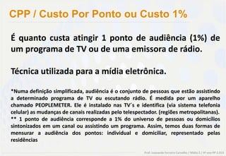 CPP / Custo Por Ponto ou Custo 1%

É quanto custa atingir 1 ponto de audiência (1%) de
um programa de TV ou de uma emissora de rádio.

Técnica utilizada para a mídia eletrônica.

*Numa definição simplificada, audiência é o conjunto de pessoas que estão assistindo
a determinado programa de TV ou escutando rádio. É medida por um aparelho
chamado PEOPLEMETER. Ele é instalado nas TV´s e identifica (via sistema telefonia
celular) as mudanças de canais realizadas pelo telespectador. (regiões metropolitanas).
** 1 ponto de audiência corresponde a 1% do universo de pessoas ou domicílios
sintonizados em um canal ou assistindo um programa. Assim, temos duas formas de
mensurar a audiência dos pontos: individual e domiciliar, representado pelas
residências

                                                       Prof. Leonardo Ferreira Carvalho / Mídia 2 / 4º ano PP 2.013
 