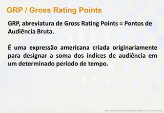 GRP / Gross Rating Points
GRP, abreviatura de Gross Rating Points = Pontos de
Audiência Bruta.

É uma expressão americana criada originariamente
para designar a soma dos índices de audiência em
um determinado período de tempo.




                                  Prof. Leonardo Ferreira Carvalho / Mídia 2 / 4º ano PP 2.013
 