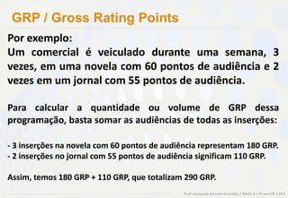 GRP / Gross Rating Points
Por exemplo:
Um comercial é veiculado durante uma semana, 3
vezes, em uma novela com 60 pontos de audiência e 2
vezes em um jornal com 55 pontos de audiência.

Para calcular a quantidade ou volume de GRP dessa
programação, basta somar as audiências de todas as inserções:

- 3 inserções na novela com 60 pontos de audiência representam 180 GRP.
- 2 inserções no jornal com 55 pontos de audiência significam 110 GRP.

Assim, temos 180 GRP + 110 GRP, que totalizam 290 GRP.
                                              Prof. Leonardo Ferreira Carvalho / Mídia 2 / 4º ano PP 2.013
 