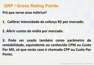 GRP / Gross Rating Points
Prá que serve essa métrica?

1. Calibrar intensidade de esforço R$ por mercado.

2. Aferir custos de mídia por mercado.

3. Pode ser usado também como parâmetro de
rentabilidade, equivalente ao conhecido CPM ou Custo
Por Mil, só que neste caso é chamado CPP ou Custo Por
Ponto.

                                   Prof. Leonardo Ferreira Carvalho / Mídia 2 / 4º ano PP 2.013
 