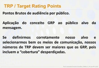 TRP / Target Rating Points
Pontos Brutos de audiência por público.

Aplicação do conceito GRP ao público alvo da
mensagem.

Se definirmos corretamente nosso alvo e
selecionarmos bem os meios de comunicação, nossos
números de TRP devem ser maiores que os GRP, pois
incluem a “cobertura” desperdiçadas.


                                   Prof. Leonardo Ferreira Carvalho / Mídia 2 / 4º ano PP 2.013
 