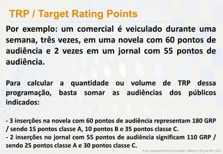 TRP / Target Rating Points
Por exemplo: um comercial é veiculado durante uma
semana, três vezes, em uma novela com 60 pontos de
audiência e 2 vezes em um jornal com 55 pontos de
audiência.

Para calcular a quantidade ou volume de TRP dessa
programação, basta somar as audiências dos públicos
indicados:

- 3 inserções na novela com 60 pontos de audiência representam 180 GRP
/ sendo 15 pontos classe A, 10 pontos B e 35 pontos classe C.
- 2 inserções no jornal com 55 pontos de audiência significam 110 GRP /
sendo 25 pontos classe A e 30 pontos classe C.
                                              Prof. Leonardo Ferreira Carvalho / Mídia 2 / 4º ano PP 2.013
 