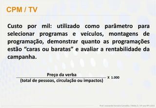 CPM / TV

Custo por mil: utilizado como parâmetro para
selecionar programas e veículos, montagens de
programação, demonstrar quanto as programações
estão “caras ou baratas” e avaliar a rentabilidade da
campanha.

                  Preço da verba
                                                    X 1.000
    (total de pessoas, circulação ou impactos)




                                            Prof. Leonardo Ferreira Carvalho / Mídia 2 / 4º ano PP 2.013
 
