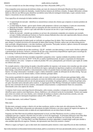 09/04/2016 aula06_sistemas_inf_aplicados
https://unifacs.blackboard.com/bbcswebdav/institution/unifacs/conteudo_ead2/ma­cursos/sistemas­informacao­aplicados/aula06_sistemas_inf_aplicados.h… 3/8
Um outro exemplo do uso dos data minings é descrito por Stair e Reynolds (2008, p.157):
Uma companhia norte­americana de telefonia celular, por meio do sistema de informação MineSet da Silicon Graphics,
pesquisa montanhas de dados de chamadas, visando localizar números de telefones clonados. Já alguns fabricantes coletam
dados no chão de suas fábricas para identificar um defeito numa linha de montagem ininterrupta, o qual, somente meses
depois o mecanismo em uso seria descoberto.
Usos específicos de mineração de dados também incluem:
A segmentação de mercado ­ identificar as características comuns dos clientes que compram os mesmos produtos de
sua empresa;
A rotatividade de clientes ­ prever quais clientes estão propensos a deixar a sua empresa e ir para um concorrente;
Detecção de fraudes ­ identificar quais as transações são mais suscetíveis de serem fraudulentas;
Marketing interativo ­ prever o que cada indivíduo irá acessar em um site e o que é mais provável que ele esteja
interessado em ver;
Análise de mercado ­ entender que produtos ou serviços são comumente comprados em conjunto; por exemplo,
cervejas e fraldas realizadas por homens no final de semana (Sabendo disso uma rede supermercados famosa colocou
uma Gôndola de Cervejas ao lado das Fraudas).
O data mining (mineração de dados) pode ser realizado em qualquer base de dados. Não é necessário um data warehouse
para obrigar a existência da técnica de mineração de dados (data mining). Portanto, indicar que um data mining precisa
estar associado, obrigatoriamente, a um data warehouse está incorreto. Você pode, inclusive, aplicar a técnica de mineração
de dados às bases de dados de sistemas transacionais ­ OLTP.
É evidente que a existência de um data warehouse ­ OLAP ­ atrelado a um data mining é o mais usual e facilita a aplicação
e gerenciamento da técnica. Inclusive, sistemas OLAP têm como característica disponibilizar suporte para a tecnologia de
data mining. Conforme destacam Landon e Landon (2011, p.158):
[...] consultas tradicionais de banco de dados respondem a perguntas como: ‘quantas unidades de produtos número 403
foram expedidas em fevereiro de 2010?’ O OLAP, ou análise multidimensional, dá apoio a requisições de informações
muito complexas, tais como: ‘compare as vendas do produto 403 com o planejamento, por trimestre e por região de vendas
nos últimos dois anos.
No exemplo anterior, o data mining irá ajudar a descobrir padrões de respostas e até mesmo criar consultas que não seriam
possíveis apenas com o OLAP. Através da inferência de regras e aplicação de algoritmos complexos será realizada, pelo
data mining, a descoberta de padrões e relacionamentos ocultos em grandes bancos de dados para prever comportamentos
futuros. Um artigo interessante é mostrado a seguir e indica claramente o poder da utilização de um data mining. Veja que
ele usa no texto, ao invés de minerar dados, o termo sinônimo garimpar dados:
Uma enorme quantidade de empresas está usando cada vez mais a tecnologia dos softwares para garimpar dados, sobre
base de dados das empresas, traçando correlações em torno dos hábitos dos consumidores, atingindo mais de 200 variantes.
Toda vez que um internauta entra em um site para pesquisar um produto, de qualquer gênero, o sistema de garimpo entra
em ação, buscando rastros deixados pelos usuários. A engrenagem do Data Mining é formada por modelos matemáticos
que faz uma construção de diversos cenários, antecipando minuciosamente o comportamento futuro do consumidor,
funcionando como uma espécie de oráculo.
A empresa Amil cruzou uma longa lista de informações, sobre exames, consultas e cirurgias de seus clientes, conseguindo
identificar quais usuários eram hipertensos, obesos, diabéticos e até colesterol acima do recomendado. Treinou uma equipe
para entrar em contato com seus clientes, com a intenção de lembrar os clientes a data da próxima consulta, com esta
iniciativa, o número de internações hospitalares reduziu 48%. (BISPO, 2011, s.p.)
E o termo data marts, você conhece? Vejamos.
Data marts
Os data marts carregam consigo o objetivo de um data warehouse, porém os data marts são subconjuntos dos Data
Warehouses. Os data Marts armazenam um subconjunto de dados referentes a um único aspecto do negócio da empresa. Já
o Data Warehouse armazena todos os dados de um empreendimento em um único banco de dados.
Enquanto um Data Mart trata de problema departamental ou local, um Data Warehouse envolve o esforço de toda a
companhia para que o suporte a decisões atue em todos os níveis da organização. As principais diferenças entre Data Mart
e Data Warehouse estão relacionadas, portanto, ao tamanho e o escopo do problema a ser resolvido. De acordo com
Kimball (2002, p. 36): “Um Data Mart é um Data Warehouse de menor capacidade e complexidade usado para atender a
uma unidade específica de negócios. Portanto, são tipicamente mais fáceis de construir e manter.”
Observe a seguir, na Figura 2, que os data marts são exatamente partes menores e mais específicas de um data warehouse.
 