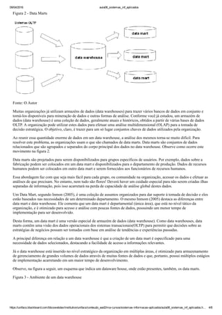 09/04/2016 aula06_sistemas_inf_aplicados
https://unifacs.blackboard.com/bbcswebdav/institution/unifacs/conteudo_ead2/ma­cursos/sistemas­informacao­aplicados/aula06_sistemas_inf_aplicados.h… 4/8
Figura 2 ­ Data Marts
Fonte: O Autor
Muitas organizações já utilizam armazéns de dados (data warehouses) para trazer vários bancos de dados em conjunto e
torná­los disponíveis para mineração de dados e outras formas de análise. Conforme você já estudou, um armazém de
dados (data warehouse) é uma coleção de dados, geralmente atuais e históricos, obtidos a partir de várias bases de dados
OLTP. A organização pode utilizar estes dados para efetuar uma análise multidimensional (OLAP) para a tomada de
decisão estratégica. O objetivo, claro, é trazer para um só lugar conjuntos chaves de dados utilizados pela organização.
Ao reunir essa quantidade enorme de dados em um data warehouse, a análise dos mesmos torna­se muito difícil. Para
resolver este problema, as organizações usam o que são chamados de data marts. Data marts são conjuntos de dados
relacionados que são agrupados e separados do corpo principal dos dados no data warehouse. Observe como ocorre este
movimento na figura 2.
Data marts são projetados para serem disponibilizados para grupos específicos de usuários. Por exemplo, dados sobre a
fabricação podem ser colocados em um data mart e disponibilizados para o departamento de produção. Dados de recursos
humanos podem ser colocados em outro data mart e serem fornecidos aos funcionários de recursos humanos.
Essa abordagem faz com que seja mais fácil para cada grupo, ou comunidade na organização, acessar os dados e efetuar as
análises de que precisam. No entanto, nem tudo são flores! Deverá haver um cuidado especial para não serem criadas ilhas
separadas de informação, pois isso acarretará na perda de capacidade de análise global destes dados.
Um Data Mart, segundo Inmon (2005), é uma coleção de assuntos organizados para dar suporte à tomada de decisão e eles
estão baseados nas necessidades de um determinado departamento. O mesmo Inmom (2005) destaca as diferenças entre
data mart e data warehouse. Ele comenta que um data mart é departamental (única área), que está no nível tático da
organização, e é otimizado para acesso e análise com poucas fontes de dados, possuindo um menor tempo de
implementação para ser desenvolvido.
Desta forma, um data mart é uma versão especial de armazém de dados (data warehouse). Como data warehouses, data
marts contêm uma visão dos dados operacionais dos sistemas transacionais(OLTP) para permitir que decisões sobre as
estratégias de negócios possam ser tomadas com base em análise de tendências e experiências passadas.
A principal diferença em relação a um data warehouse é que a criação de um data mart é especificado para uma
necessidade de dados selecionados, destacando a facilidade de acesso a informações relevantes.
Já o data warehouse está inserido no nível estratégico da organização em múltiplas áreas, é otimizado para armazenamento
de gerenciamento de grandes volumes de dados através de muitas fontes de dados e que, portanto, possui múltiplos estágios
de implementação acarretando em um maior tempo de desenvolvimento.
Observe, na figura a seguir, um esquema que indica um dataware house, onde estão presentes, também, os data marts.
Figura 3 ­ Ambiente de um data warehouse
 