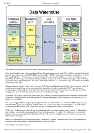 09/04/2016 aula06_sistemas_inf_aplicados
https://unifacs.blackboard.com/bbcswebdav/institution/unifacs/conteudo_ead2/ma­cursos/sistemas­informacao­aplicados/aula06_sistemas_inf_aplicados.h… 5/8
Fonte: http://en.wikipedia.org/wiki/File:Data_warehouse_overview.JPG
Observe na Figura 2 em que contexto está inserido um data warehouse e os data marts. Veja também a presença de sistemas
de informação importantes como SCM e ERP. Os sistemas ERP e SCM já foram apresentados para você na aula 4. O termo
ETL significa Extract – Transformation ­ Load ou Extração Transformação Carga. Este mecanismo de ETL faz parte de
ferramentas de software que possuem como função a extração de dados em diversos outros sistemas para então transformar
estes dados usando regras de negócios. Ao final, é tarefa do procedimento ETL efetuar uma carga destes dados em um Data
Warehouse ou data mart.
Olhando mais uma vez para Figura 3, você observa o ODS (Operational Data Storage) e Staging Area. Estas são regiões de
armazenamento de dados que servem como repositório temporário dos dados transacionais (OLTP) antes de serem
carregados para o data warehouse. Estas áreas representam um armazenamento intermediário dos dados, promovendo a
integração dos dados do ambiente operacional antes de sua atualização (carga) no DW.
No passado, um ODS era considerado apenas como uma cópia dos ambientes de sistemas transacionais em uma empresa.
Atualmente, o ODS ou Staging area é denominado de Dynamic Data Storage (DDS). Veja como Machado (2007, p.37)
explica este termo DDS:
Esta nova concepção difere da original quanto à periodicidade de armazenamento. Ao contrário do ODS original, ele não
armazena dados apenas para a carga em um DW. O DSS não é volátil, seus dados são armazenados ao longo do tempo e
sofre alterações incrementais, desta forma com o decorrer do tempo pode se tornar o data warehouse.
O ODS não é fundamental no projeto de um data warehouse embora esteja presente em muitos projetos. A ênfase de um
data mart é em atender as demandas específicas de um determinado grupo de usuários do conhecimento em termos de
análise, conteúdo, apresentação e facilidade de uso. Usuários de um data mart podem esperar ter dados apresentados em
termos que são familiares.
Depois de você estudar os conceitos de data mining e data marts, é chegada a hora de abordar mais conceitos sobre data
warehouse. O Primeiro deles é a granularidade que você observa a seguir.
Granularidade de um data warehouse
 