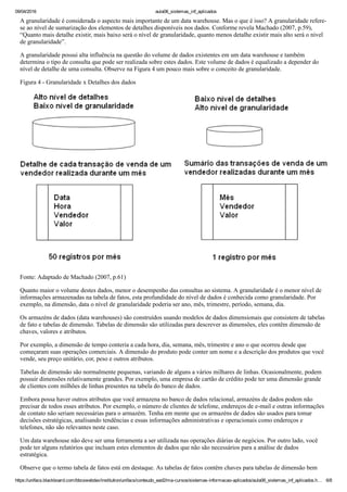 09/04/2016 aula06_sistemas_inf_aplicados
https://unifacs.blackboard.com/bbcswebdav/institution/unifacs/conteudo_ead2/ma­cursos/sistemas­informacao­aplicados/aula06_sistemas_inf_aplicados.h… 6/8
A granularidade é considerada o aspecto mais importante de um data warehouse. Mas o que é isso? A granularidade refere­
se ao nível de sumarização dos elementos de detalhes disponíveis nos dados. Conforme revela Machado (2007, p.59),
“Quanto mais detalhe existir, mais baixo será o nível de granularidade, quanto menos detalhe existir mais alto será o nível
de granularidade”.
A granularidade possui alta influência na questão do volume de dados existentes em um data warehouse e também
determina o tipo de consulta que pode ser realizada sobre estes dados. Este volume de dados é equalizado a depender do
nível de detalhe de uma consulta. Observe na Figura 4 um pouco mais sobre o conceito de granularidade.
Figura 4 ­ Granularidade x Detalhes dos dados
Fonte: Adaptado de Machado (2007, p.61)
Quanto maior o volume destes dados, menor o desempenho das consultas ao sistema. A granularidade é o menor nível de
informações armazenadas na tabela de fatos, esta profundidade do nível de dados é conhecida como granularidade. Por
exemplo, na dimensão, data o nível de granularidade poderia ser ano, mês, trimestre, período, semana, dia.
Os armazéns de dados (data warehouses) são construídos usando modelos de dados dimensionais que consistem de tabelas
de fato e tabelas de dimensão. Tabelas de dimensão são utilizadas para descrever as dimensões, eles contêm dimensão de
chaves, valores e atributos.
Por exemplo, a dimensão de tempo conteria a cada hora, dia, semana, mês, trimestre e ano o que ocorreu desde que
começaram suas operações comerciais. A dimensão do produto pode conter um nome e a descrição dos produtos que você
vende, seu preço unitário, cor, peso e outros atributos.
Tabelas de dimensão são normalmente pequenas, variando de alguns a vários milhares de linhas. Ocasionalmente, podem
possuir dimensões relativamente grandes. Por exemplo, uma empresa de cartão de crédito pode ter uma dimensão grande
de clientes com milhões de linhas presentes na tabela do banco de dados.
Embora possa haver outros atributos que você armazena no banco de dados relacional, armazéns de dados podem não
precisar de todos esses atributos. Por exemplo, o número de clientes de telefone, endereços de e­mail e outras informações
de contato não seriam necessárias para o armazém. Tenha em mente que os armazéns de dados são usados para tomar
decisões estratégicas, analisando tendências e essas informações administrativas e operacionais como endereços e
telefones, não são relevantes neste caso.
Um data warehouse não deve ser uma ferramenta a ser utilizada nas operações diárias de negócios. Por outro lado, você
pode ter alguns relatórios que incluam estes elementos de dados que não são necessários para a análise de dados
estratégica.
Observe que o termo tabela de fatos está em destaque. As tabelas de fatos contêm chaves para tabelas de dimensão bem
 