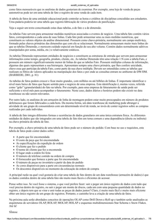 09/04/2016 aula06_sistemas_inf_aplicados
https://unifacs.blackboard.com/bbcswebdav/institution/unifacs/conteudo_ead2/ma­cursos/sistemas­informacao­aplicados/aula06_sistemas_inf_aplicados.h… 7/8
como fatos mensuráveis que os analistas de dados gostariam de examinar. Por exemplo, uma loja de venda de peças
automotivas pode ter em uma tabela de fato o registro de uma venda de cada item.
A tabela de fatos de uma entidade educacional pode controlar as horas e créditos de disciplinas concedidas aos estudantes.
Uma padaria poderia ter uma tabela que registra fabricação de vários produtos de panificação.
Veja a seguir um texto conceituando estas duas tabelas, a de fato e a de dimensão.
As tabelas Fato servem para armazenar medidas numéricas associadas a eventos de negócio. Uma tabela fato contém vários
fatos, correspondentes a cada uma de suas linhas. Cada fato pode armazenar uma ou mais medidas numéricas, que
constituem os valores objetos da análise dimensional. Possuem como chave­primária, normalmente um campo multi­key,
formado pelas chaves primárias das dimensões que com ela se relacionam. Normalmente armazenam muito mais linhas do
que as tabelas Dimensão, e merecem cuidado especial em função do seu alto volume. Contém dados normalmente aditivos
(manipulados por soma, média, etc.) e relativamente estáticos.
As tabelas Dimensão representam entidades de negócios e constituem as estruturas de entrada que servem para armazenar
informações como tempo, geografia, produto, cliente, etc. As tabelas Dimensão têm uma relação 1:N com a tabela Fato, e
possuem um número significativamente menor de linhas do que as tabelas Fato. Possuem múltiplas colunas de informação,
algumas das quais representam a sua hierarquia. Apresentam sempre uma chave primária, que lhes confere unicidade,
chave essa que participa da tabela Fato, como parte da sua chave múltipla. Devem ser entendidas como as tabelas que
realizam os filtros de valores aplicados na manipulação dos fatos e por onde as consultas entram no ambiente de DW/DM.
(BARBIERI, 2001, p. 81)
As tabelas de fatos podem crescer e ficar muito grandes, com milhões ou até bilhões de linhas. É importante identificar o
nível mais baixo de fatos que façam sentido para o negócio de uma empresa. Esta identificação é, muitas vezes, referida
como “grão” (granularidade) do fato na tabela. Por exemplo, para uma empresa de faturamento de saúde pode ser
suficiente o nível mês para acompanhar o faturamento. Neste caso, dados diários e horários podem não existir no data
warehouse ou não serem relevantes.
Por outro lado, os analistas de um armazém de linha de montagem podem estar muito preocupados em número de produtos
defeituosos que foram fabricados a cada hora. Da mesma forma, um data warehouse de marketing pode abranger a
atividade de um grupo de consumidores com um determinado nível de renda, ao invés de conter registros sobre as compras
realizadas por cada indivíduo.
A tabela de fato integra diferentes formas e ocorrências de dados granulares em uma única estrutura física. As diferentes
unidades de dados que são integrados em uma tabela de fato têm um tema comum e uma dependência (direta ou indireta)
na chave primária da tabela de fato.
Por exemplo, a chave primária de uma tabela de fatos pode ser o número do pedido. Com base no uso e requisitos, esta
tabela de fatos pode conter dados sobre:
A parte que foi encomendada
O custo da peça que foi encomendada
As especificações da expedição de ordem
O cliente que fez o pedido
O nome do cliente que fez a encomenda
O lugar onde a ordem foi feita
O número de telefone contido na ordem de compra
O fornecedor que fornece a parte que foi encomendada
O número de peças no inventário a partir da data do pedido
As cores disponíveis para a parte em circunstâncias normais
Os descontos disponíveis no momento da colocação da ordem de compra
A principal razão na qual você gostaria de criar uma tabela de fato dentro de um data warehouse (armazém de dados) é que
os dados contidos dentro de uma tabela fato são muito mais fáceis e eficientes de acessar.
Pense sobre isso. Se você fosse o sistema, o que você prefere fazer: sair e pegar um único registro de dados com tudo que
você precisa dentro do registro, ou sair e pegar um monte de discos, cada um com uma pequena quantidade de dados no
registro, e depois tem que se virar e unir todas as peças de dados juntos? Claro, é muito mais fácil e muito mais eficiente
obter um único registro de um grupo de registros. Portanto, o caminho leva a criação de uma tabela de fatos.
Na próxima aula serão abordados conceitos de operações OLAP como Drill Down e Roll up e também serão analisados as
arquiteturas de servidores OLAP, ROLAP, MOLAP, HOLAP e esquemas multidimensionais Star Schema x Snow Flakes.
Até lá!
SÍntese
 