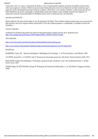 09/04/2016 aula06_sistemas_inf_aplicados
https://unifacs.blackboard.com/bbcswebdav/institution/unifacs/conteudo_ead2/ma­cursos/sistemas­informacao­aplicados/aula06_sistemas_inf_aplicados.h… 8/8
Nesta aula, você viu o que é a mineração de dados e como ela pode ajudar empresas em busca de padrões interessantes
sobre seus negócios e clientes. Observou que um data mining funciona como um avaliador de um data warehouse que é
capaz de extrair informações preciosas (minerar os dados). Além disso, você estudou, também, os data marts que são um
Data Warehouse de menor capacidade e complexidade usado para atender a uma unidade específica de negócios. O
importante conceito de granularidade foi abordado assim como as tabelas de fato e de dimensão.
questÃo para ReflexÃo
Quais empresas são mais interessadas no uso da mineração de dados? Você conhece alguma empresa que usa o conceito de
data mining e que já fez alguma análise interessante? Caso não conheça pesquise e compartilhe o resultado no fórum da
disciplina.
Leituras indicadas
Avaliação da eficiência da gerência de redes de telecomunicações usando técnicas de bi: disponível em:
http://www.simpoi.fgvsp.br/arquivo/2007/artigos/E2007_T00358_PCN67139.pdf
Sites Indicados
http://www.microsoft.com/brasil/servidores/bi/bicapabilities/data­mining.aspx
http://www.oracle.com/br/products/database/options/advanced­analytics/overview/index.html
ReferÊncias
BARBIERI, Carlos. BI – Business Intelligence: Modelagem & Tecnologia. 1. ed. Rio de Janeiro: Axcel Books, 2001
LAUDON, Kenneth C.,; LAUDON, Jane P. Sistemas de informação gerenciais. São Paulo: Pearson Prentice­Hall, 2011.
MACHADO, Felipe Nery Rodrigues. Tecnologia e projeto de data warehouse: uma visão multidimensional. 3. ed São
Paulo: Érica, 2007.
STAIR, Ralph; M. REYNOLDS, George W. Princípios de Sistemas de Informação. 6. ed. São Paulo: Cengage Learning,
2008.
 