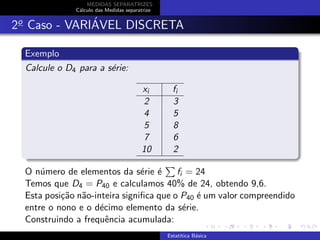MEDIDAS SEPARATRIZES
C´alculo das Medidas separatrize
2o
Caso - VARI´AVEL DISCRETA
Exemplo
Calcule o D4 para a s´erie:
xi fi
2 3
4 5
5 8
7 6
10 2
O n´umero de elementos da s´erie ´e fi = 24
Temos que D4 = P40 e calculamos 40% de 24, obtendo 9,6.
Esta posi¸c˜ao n˜ao-inteira signiﬁca que o P40 ´e um valor compreendido
entre o nono e o d´ecimo elemento da s´erie.
Construindo a frequˆencia acumulada:
Estat´ıtica B´asica
 