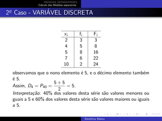 MEDIDAS SEPARATRIZES
C´alculo das Medidas separatrize
2o
Caso - VARI´AVEL DISCRETA
xi fi Fi
2 3 3
4 5 8
5 8 16
7 6 22
10 2 24
observamos que o nono elemento ´e 5, e o d´ecimo elemento tamb´em
´e 5.
Assim, D4 = P40 =
5 + 5
2
= 5.
Interpreta¸c˜ao: 40% dos valores desta s´erie s˜ao valores menores ou
guais a 5 e 60% dos valores desta s´erie s˜ao valores maiores ou iguais
a 5.
Estat´ıtica B´asica
 