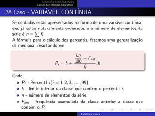 MEDIDAS SEPARATRIZES
C´alculo das Medidas separatrize
3o
Caso - VARI´AVEL CONT´INUA
Se os dados est˜ao apresentados na forma de uma vari´avel cont´ınua,
eles j´a est˜ao naturalmente ordenados e o n´umero de elementos da
s´erie ´e n = fi .
A f´ormula para o c´alculo dos percentis, fazemos uma generaliza¸c˜ao
da mediana, resultando em
Pi = li +
i.n
100
− Fant
fi
.h
Onde:
Pi - Percentil i(i = 1, 2, 3, . . . , 99)
li - limite inferior da classe que cont´em o percentil i.
n - n´umero de elementos da s´erie.
Fant - frequˆencia acumulada da classe anterior a classe que
cont´em o Pi .
Estat´ıtica B´asica
 