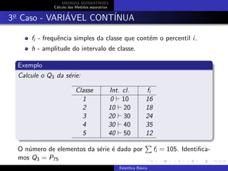 MEDIDAS SEPARATRIZES
C´alculo das Medidas separatrize
3o
Caso - VARI´AVEL CONT´INUA
fi - frequˆencia simples da classe que cont´em o percentil i.
h - amplitude do intervalo de classe.
Exemplo
Calcule o Q3 da s´erie:
Classe Int. cl. fi
1 0 10 16
2 10 20 18
3 20 30 24
4 30 40 35
5 40 50 12
O n´umero de elementos da s´erie ´e dado por fi = 105. Identiﬁca-
mos Q3 = P75
Estat´ıtica B´asica
 