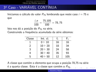 MEDIDAS SEPARATRIZES
C´alculo das Medidas separatrize
3o
Caso - VARI´AVEL CONT´INUA
Iniciamos o c´alculo do valor P75 lembrando que neste caso i = 75 e
que
i.n
100
=
75.105
100
= 78, 75
Isto nos d´a a posi¸c˜ao do P75 na s´erie.
Construindo a frequˆencia acumulada da s´erie obtemos:
Classe Int. cl. fi Fi
1 0 10 16 16
2 10 20 18 34
3 20 30 24 58
4 30 40 35 93
5 40 50 12 105
A classe que cont´em o elemento que ocupa a posi¸c˜ao 78,75 na s´erie
´e a quarta classe. Esta ´e a classe que cont´em o P75.
Estat´ıtica B´asica
 