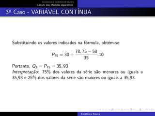 MEDIDAS SEPARATRIZES
C´alculo das Medidas separatrize
3o
Caso - VARI´AVEL CONT´INUA
Substituindo os valores indicados na f´ormula, obt´em-se:
P75 = 30 +
78, 75 − 58
35
.10
Portanto, Q3 = P75 = 35, 93
Interpreta¸c˜ao: 75% dos valores da s´erie s˜ao menores ou iguais a
35,93 e 25% dos valores da s´erie s˜ao maiores ou iguais a 35,93.
Estat´ıtica B´asica
 