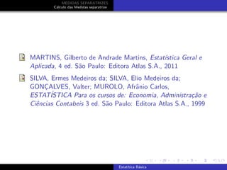 MEDIDAS SEPARATRIZES
C´alculo das Medidas separatrize
MARTINS, Gilberto de Andrade Martins, Estat´ıstica Geral e
Aplicada, 4 ed. S˜ao Paulo: Editora Atlas S.A., 2011
SILVA, Ermes Medeiros da; SILVA, Elio Medeiros da;
GONC¸ALVES, Valter; MUROLO, Afrˆanio Carlos,
ESTAT´ISTICA Para os cursos de: Economia, Administra¸c˜ao e
Ciˆencias Contabeis 3 ed. S˜ao Paulo: Editora Atlas S.A., 1999
Estat´ıtica B´asica
 