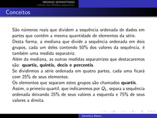 MEDIDAS SEPARATRIZES
C´alculo das Medidas separatrize
Conceitos
S˜ao n´umeros reais que dividem a sequˆencia ordenada de dados em
partes que contˆem a mesma quantidade de elementos da s´erie.
Desta forma, a mediana que divide a sequˆencia ordenada em dois
grupos, cada um deles contendo 50% dos valores da sequˆencia, ´e
tamb´em uma medida separatriz.
Al´em da mediana, as outras medidas separatrizes que destacaremos
s˜ao: quartis, quintis, decis e percentis.
Se dividirmos a s´erie ordenada em quatro partes, cada uma ﬁcar´a
com 25% de seus elementos.
Os elementos que separam estes grupos s˜ao chamados quartis.
Assim, o primeiio quartil, que indicaremos por Q1, separa a sequˆencia
ordenada deixando 25% de seus valores a esquerda e 75% de seus
valores a direita.
Estat´ıtica B´asica
 