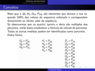 MEDIDAS SEPARATRIZES
C´alculo das Medidas separatrize
Conceitos
Note que o Q4, K5, D10, P100 s˜ao elementos que deixam a sua es-
querda 100% dos valores da sequencia ordenada e correspondem
diretamente ao ´ultimo valor da sequˆencia.
Se observarmos que os quartis, quintis e decis s˜ao m´ultiplos dos
percentis, ent˜ao basta estabelecer a f´ormula de c´alculo de percentis.
Todas as outras medidas podem ser identiﬁcadas como percentis.
Desta forma:
Estat´ıtica B´asica
 