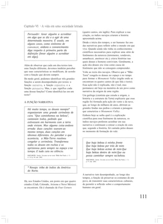 Capítulo VI –A vida em uma sociedade letrada
111
Persuadir: levar alguém a acreditar
em algo que se diz e a agir de uma
determinada maneira. É usado, em
alguns casos, como sinônimo de
convencer, embora o convencimento
diga respeito à primeira parte da
definição (levar alguém a acreditar
em algo).
(quatro cantos, em inglês). Para explicar a sua
criação, os índios navajos criaram a história
apresentada acima.
Desde o início dos tempos, o ser humano faz uso
das narrativas para refletir sobre o mundo em que
vive. Quando ainda não tinha os conhecimentos
científicos necessários para explicar uma série de
fenômenos da natureza (terremotos, vendavais,
amanhecer, anoitecer etc.), criava histórias nas
quais deuses e homens conviviam. Geralmente, a
ação dos deuses era vista como causa do
fenômeno que não se conseguia compreender.
Volte ao texto dos navajos. Observe que a “Mãe-
Terra” congela os deuses no espaço e no tempo
para formar o Monument Valley (região onde se
encontram os quatro cantos de que fala o texto).
Essa ação não é explicada, não é real, mas
permanece até hoje na memória de um povo como
narrativa da origem de uma região.
Um geólogo (cientista que estuda a origem, a
história e a estrutura da Terra) explicaria que essa
região foi formada pela ação do vento e da neve,
que, ao longo de milhares de anos, abriram as
grandes fendas nas pedras e criaram a paisagem
que caracteriza o Monument Valley.
Embora hoje se saiba qual é a explicação
científica para esse fenômeno da natureza, os
índios navajos preferem acreditar em sua
narrativa e continuam a entoar a oração de cura
que, segundo a história, foi cantada pelos deuses
no momento de formação do vale:
Além de observar que cada um dos textos tem
uma função diferente, devemos também perceber
que suas características se modificam, de acordo
com a função que devem cumprir.
De modo geral, podemos identificar três grandes
funções a serem desempenhadas por textos: a
função narrativa, a função expositiva e a
função persuasiva. Mas, o que significa cada
uma dessas funções? Como identificá-las em um
texto?
A FUNÇÃO NARRATIVA
* Navajo: tribo de índios da América
do Norte.
Há, nos Estados Unidos, um ponto em que quatro
estados (Utah, Colorado, Arizona e Novo México)
se encontram. Ele é chamado de Four Corners
Que haja beleza à minha frente
Que haja beleza por trás de mim
Que haja beleza acima de mim Que
haja beleza dentro de mim Que eu
possa caminhar sempre na beleza.
BARTABURU, Xavier. Era uma vez no Oeste. Terra, São Paulo, v. 11,
p. 57, mar. 2002.
A narrativa tem desempenhado, ao longo dos
tempos, a função de preservar os costumes de um
povo, de transmitir suas características culturais,
de permitir a reflexão sobre o comportamento
humano em geral.
Há muito tempo, os deuses navajos*
organizaram uma grande cerimônia de
cura. “Que caminhemos na beleza”,
cantavam todos, pedindo que
estivessem em harmonia com a terra
onde viviam. Mas alguma coisa andava
errada: duas canções soavam ao
mesmo tempo, duas canções em
idiomas diferentes. Ao perceber o que
acontecia, a Mãe-Terra resolveu
congelar a cerimônia. Transformou
todos os deuses em rochas e os
aprisionou para sempre no espaço e no
tempo. E tudo caiu no silêncio.
BARTABURU, Xavier. Era uma vez no oeste. Terra, São Paulo, v. 11,
n. 119, p. 44, mar. 2002.
 