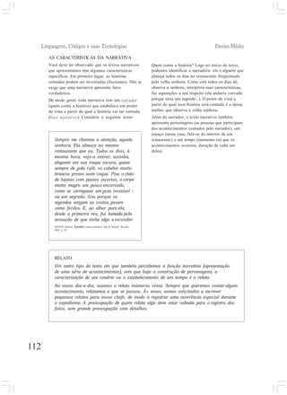 Linguagens, Códigos e suas Tecnologias Ensino Médio
112
AS CARACTERÍSTICAS DA NARRATIVA
Você deve ter observado que os textos narrativos
que apresentamos têm algumas características
específicas. Em primeiro lugar, as histórias
contadas podem ser inventadas (ficcionais). Não se
exige que uma narrativa apresente fatos
verdadeiros.
De modo geral, toda narrativa tem um narrador
(quem conta a história) que estabelece um ponto
de vista a partir do qual a história vai ser contada
(foco narrativo). Considere o seguinte texto:
Quem conta a história? Logo no início do texto,
podemos identificar a narradora: ela é alguém que
almoça todos os dias no restaurante freqüentado
pela velha senhora. Como está todos os dias ali,
observa a senhora, interpreta suas características,
faz suposições a seu respeito (ela andaria curvada
porque teria um segredo...). O ponto de vista a
partir do qual essa história será contada é o dessa
mulher que observa a velha senhora.
Além do narrador, o texto narrativo também
apresenta personagens (as pessoas que participam
dos acontecimentos contados pelo narrador), um
espaço (nesse caso, fala-se do interior de um
restaurante) e um tempo (momento em que os
acontecimentos ocorrem, duração de cada um
deles).
RELATO
Um outro tipo de texto em que também percebemos a função narrativa (apresentação
de uma série de acontecimentos), sem que haja a construção de personagens, a
caracterização de um cenário ou o estabelecimento de um tempo é o relato.
No nosso dia-a-dia, usamos o relato inúmeras vezes. Sempre que queremos contar algum
acontecimento, relatamos o que se passou. Às vezes, somos solicitados a escrever
pequenos relatos para nosso chefe, de modo a registrar uma ocorrência especial durante
o expediente. A preocupação de quem relata algo deve estar voltada para o registro dos
fatos, sem grande preocupação com detalhes.
Sempre me chamou a atenção, aquela
senhora. Ela almoça no mesmo
restaurante que eu. Todos os dias, à
mesma hora, vejo-a entrar, sozinha,
elegante em sua roupa escura, quase
sempre de gola rulê, os cabelos muito
brancos presos num coque. Pisa o chão
de lajotas com passos incertos, o corpo
muito magro um pouco encurvado,
como se carregasse um peso invisível –
ou um segredo. Sim, porque os
segredos vergam as costas, pesam
como fardos. E, ao olhar para ela,
desde a primeira vez, fui tomada pela
sensação de que tinha algo a esconder.
SEIXAS, Heloísa. Segredos: contos mínimos. Rio de Janeiro: Record,
2001. p. 19.
 