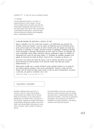 113
Percebeu a diferença entre esse texto e a
narrativa? Veja só: a autora fala de alguns
acontecimentos (na verdade, anota as notícias
dadas em um jornal) e os usa como ponto de
partida para sua reflexão sobre o que pode ser o
fim do mundo. Segundo ela, quando observamos o
comportamento das pessoas, quando vemos tanto
crime, tanta desonestidade, tanta guerra ao nosso
redor, já estamos vendo o mundo se acabar aos
poucos.
Os acontecimentos, nesse caso, serviram como
base para a autora da crônica fazer sua reflexão
mais geral sobre o comportamento humano. Eles
não foram inventados, o texto não nos apresentou
personagens, não caracterizou um cenário ou
estabeleceu um tempo específico, o que deveria
acontecer, caso fosse uma narrativa.
O FIM DO MUNDO, DE SEGUNDA A SEXTA, ÀS 20H
Rapaz é ofendido e por isso mata duas crianças e um adolescente que passeava de
bicicleta. Ainda sem solução o caso do calouro de Medicina que foi encontrado morto
numa piscina depois de uma sessão de trotes. Guarda mata por engano um rapaz que
foi buscar a namorada no colégio. Vereador acusado de agiotagem. Prefeituras desviam
verbas destinadas à educação. Deslizamento de terra mata 41 pessoas na Colômbia. 48
casas incendiadas numa cidade americana. Pilotos condenados a pagar 42 milhões de
indenização por causa de uma greve ilegal. (...) Toneladas de remédios estragam num
galpão da Secretaria de Saúde de Minas. Força de Paz é recusada em Kosovo. (...)
Esse não é um resumo dos males do século, e sim as notícias que foram ao ar pelo
Jornal Nacional na sexta passada, 26 de abril [de 1999], uma data que escolhi
aleatoriamente. (...)
Muita gente acredita que o mundo terminará numa explosão atômica ou na queda de
um meteoro gigante, qualquer coisa assim, apocalíptica*. Começo a achar que não.
Talvez o fim do mundo já esteja sendo vivido, só que em doses homeopáticas, um pouco
a cada dia, pra gente se acostumar com a dor.
MEDEIROS, Martha. Trem-bala. 7. ed. Porto Alegre: L&PM, 1999. p. 219-220.
Capítulo VI –A vida em uma sociedade letrada
• A crônica
Um tipo especial de narrativa é a crônica. A
origem da palavra crônica é grega e vem de
chronos (tempo). É por esse motivo que uma das
características definidoras desse tipo de texto é o
seu caráter atual. Nesse tipo de texto, encontramos
a apresentação de fatos atuais, a partir dos quais
um autor desenvolve reflexões mais abrangentes
sobre o comportamento humano.
* Apocalíptica: catastrófica.
 