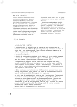 Linguagens, Códigos e suas Tecnologias Ensino Médio
114
A ALMA DA FOME É POLÍTICA
A fome é exclusão. Da terra, da renda, do emprego, do salário, da educação, da
economia, da vida e da cidadania. Quando uma pessoa chega a não ter o que comer, é
porque tudo o mais já lhe foi negado. É uma espécie de cerceamento moderno ou de
exílio. A morte em vida. E exílio da Terra.
A alma da fome é política.
A história do Brasil pode ser contada de vários modos e sob vários ângulos, mas para
a maioria ela é a história da indústria da fome e da miséria. (...) Aqui não houve
lugar para o acaso. Tudo foi produzido como obra calculada. Fria.
O resultado está aí diante dos olhos de todos. Uma parte ostensiva, rica, branca,
educada, motorizada, dolarizada. Outra parte imensa na sombra, negra, analfabeta,
dando duro todos os dias, comendo o pão que o diabo amassou (...). Dois mundos no
mesmo país, na mesma cidade, muito próximos pela geografia e infinitamente distantes
como experiência de humanidade. (...)
A frieza construiu a miséria. Construiu as cidades cheias de gente e de muros que as
separam como estranhos que se ignoram e se temem. A solidariedade vai destruir as
bases de existência da miséria. É uma ponte entre as pessoas.
Por isso o gesto de solidariedade, por menor que seja, é tão importante. É um primeiro
movimento no sentido oposto a tudo que se produziu até agora. Uma mudança de
paradigma, de norte, de eixo, o começo de algo totalmente diferente. Como um olhar
novo que questiona todas as relações, teorias, propostas, valores e práticas,
restabelecendo as bases de uma reconstrução radical de toda a sociedade. Se a exclusão
produziu a miséria, a solidariedade destruirá a produção da miséria, produzirá a
cidadania plena, geral e irrestrita. Democrática.
SOUZA, Herbert; RODRIGUES, Carla. Ética e cidadania. São Paulo: Moderna, 1994. (Coleção Polêmica).
A FUNÇÃO EXPOSITIVA
Em lugar de apenas contar histórias, relatar
acontecimentos importantes ou apresentar
informações sob a forma de notícias, em
determinadas circunstâncias, temos a necessidade
de usar a linguagem de modo a convencer as
pessoas com quem convivemos. Se temos um
papel de liderança (em casa, no serviço, na
comunidade da qual fazemos parte), não podemos
contar com a força para convencer outras pessoas
a agirem de uma certa forma ou fazerem o que
julgamos mais acertado. Há ocasiões, ainda, em
que precisamos explicar algo, ensinar um
procedimento ou uma técnica nova. Em resumo,
precisamos de um texto que cumpra uma função
expositiva.
A estrutura narrativa não é a mais adequada e
eficiente para desempenhar tal função. É preciso
organizar o pensamento e a fala de modo mais
objetivo, identificar claramente os aspectos a
serem observados ou analisados. Na escrita, o tipo
de texto correspondente a essa maneira de olhar e
enfrentar de modo mais objetivo e direto
determinadas questões é o dissertativo.
• O texto dissertativo
 