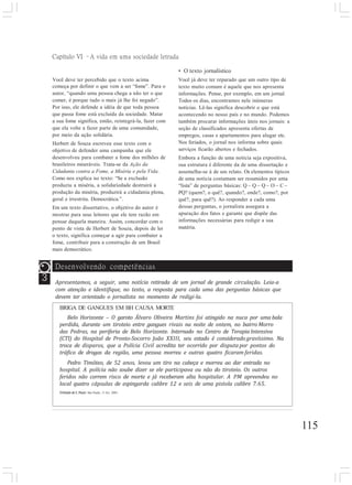Capítulo VI –A vida em uma sociedade letrada
115
Você deve ter percebido que o texto acima
começa por definir o que vem a ser “fome”. Para o
autor, “quando uma pessoa chega a não ter o que
comer, é porque tudo o mais já lhe foi negado”.
Por isso, ele defende a idéia de que toda pessoa
que passa fome está excluída da sociedade. Matar
a sua fome significa, então, reintegrá-la, fazer com
que ela volte a fazer parte de uma comunidade,
por meio da ação solidária.
Herbert de Souza escreveu esse texto com o
objetivo de defender uma campanha que ele
desenvolveu para combater a fome dos milhões de
brasileiros miseráveis. Trata-se da Ação da
Cidadania contra a Fome, a Miséria e pela Vida.
Como nos explica no texto: “Se a exclusão
produziu a miséria, a solidariedade destruirá a
produção da miséria, produzirá a cidadania plena,
geral e irrestrita. Democrática.”.
Em um texto dissertativo, o objetivo do autor é
mostrar para seus leitores que ele tem razão em
pensar daquela maneira. Assim, concordar com o
ponto de vista de Herbert de Souza, depois de ler
o texto, significa começar a agir para combater a
fome, contribuir para a construção de um Brasil
mais democrático.
• O texto jornalístico
Você já deve ter reparado que um outro tipo de
texto muito comum é aquele que nos apresenta
informações. Pense, por exemplo, em um jornal.
Todos os dias, encontramos nele inúmeras
notícias. Lê-las significa descobrir o que está
acontecendo no nosso país e no mundo. Podemos
também procurar informações úteis nos jornais: a
seção de classificados apresenta ofertas de
empregos, casas e apartamentos para alugar etc.
Nos feriados, o jornal nos informa sobre quais
serviços ficarão abertos e fechados.
Embora a função de uma notícia seja expositiva,
sua estrutura é diferente da de uma dissertação e
assemelha-se à de um relato. Os elementos típicos
de uma notícia costumam ser resumidos por uma
“lista” de perguntas básicas: Q – Q – Q – O – C –
PQ? (quem?, o quê?, quando?, onde?, como?, por
quê?, para quê?). Ao responder a cada uma
dessas perguntas, o jornalista assegura a
apuração dos fatos e garante que dispõe das
informações necessárias para redigir a sua
matéria.
3
Desenvolvendo competências
Apresentamos, a seguir, uma notícia retirada de um jornal de grande circulação. Leia-a
com atenção e identifique, no texto, a resposta para cada uma das perguntas básicas que
devem ter orientado o jornalista no momento de redigi-la.
BRIGA DE GANGUES EM BH CAUSA MORTE
Belo Horizonte – O garoto Álvaro Oliveira Martins foi atingido na nuca por uma bala
perdida, durante um tiroteio entre gangues rivais na noite de ontem, no bairro Morro
das Pedras, na periferia de Belo Horizonte. Internado no Centro de Terapia Intensiva
(CTI) do Hospital de Pronto-Socorro João XXIII, seu estado é considerado gravíssimo. Na
troca de disparos, que a Polícia Civil acredita ter ocorrido por disputa por pontos do
tráfico de drogas da região, uma pessoa morreu e outras quatro ficaram feridas.
Pedro Timóteo, de 52 anos, levou um tiro na cabeça e morreu ao dar entrada no
hospital. A polícia não soube dizer se ele participava ou não do tiroteio. Os outros
feridos não correm risco de morte e já receberam alta hospitalar. A PM apreendeu no
local quatro cápsulas de espingarda calibre 12 e seis de uma pistola calibre 7.65.
O Estado de S. Paulo. São Paulo, 11 fev. 2001.
 