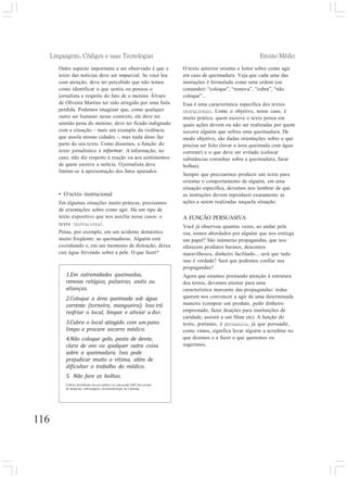 Linguagens, Códigos e suas Tecnologias Ensino Médio
116
Outro aspecto importante a ser observado é que o
texto das notícias deve ser imparcial. Se você leu
com atenção, deve ter percebido que não temos
como identificar o que sentiu ou pensou o
jornalista a respeito do fato de o menino Álvaro
de Oliveira Martins ter sido atingido por uma bala
perdida. Podemos imaginar que, como qualquer
outro ser humano nesse contexto, ele deve ter
sentido pena do menino, deve ter ficado indignado
com a situação – mais um exemplo da violência
que assola nossas cidades –, mas nada disso faz
parte do seu texto. Como dissemos, a função do
texto jornalístico é informar. A informação, no
caso, não diz respeito à reação ou aos sentimentos
de quem escreve a notícia. Ojornalista deve
limitar-se à apresentação dos fatos apurados.
• O texto instrucional
Em algumas situações muito práticas, precisamos
de orientações sobre como agir. Há um tipo de
texto expositivo que nos auxilia nesse casos: o
texto instrucional.
Pense, por exemplo, em um acidente doméstico
muito freqüente: as queimaduras. Alguém está
cozinhando e, em um momento de distração, deixa
cair água fervendo sobre a pele. O que fazer?
O texto anterior orienta o leitor sobre como agir
em caso de queimadura. Veja que cada uma das
instruções é formulada como uma ordem (ou
comando): “coloque”, “remova”, “cubra”, “não
coloque”...
Essa é uma característica específica dos textos
instrucionais. Como o objetivo, nesse caso, é
muito prático, quem escreve o texto pensa em
quais ações devem ou não ser realizadas por quem
socorre alguém que sofreu uma queimadura. De
modo objetivo, são dadas orientações sobre o que
precisa ser feito (lavar a área queimada com água
corrente) e o que deve ser evitado (colocar
substâncias estranhas sobre a queimadura, furar
bolhas).
Sempre que precisarmos produzir um texto para
orientar o comportamento de alguém, em uma
situação específica, devemos nos lembrar de que
as instruções devem reproduzir exatamente as
ações a serem realizadas naquela situação.
A FUNÇÃO PERSUASIVA
Você já observou quantas vezes, ao andar pela
rua, somos abordados por alguém que nos entrega
um papel? São inúmeras propagandas, que nos
oferecem produtos baratos, descontos
maravilhosos, dinheiro facilitado... será que tudo
isso é verdade? Será que podemos confiar nas
propagandas?
Agora que estamos prestando atenção à estrutura
dos textos, devemos atentar para uma
característica marcante das propagandas: todas
querem nos convencer a agir de uma determinada
maneira (comprar um produto, pedir dinheiro
emprestado, fazer doações para instituições de
caridade, assistir a um filme etc). A função do
texto, portanto, é persuasiva, já que persuadir,
como vimos, significa levar alguém a acreditar no
que dizemos e a fazer o que queremos ou
sugerimos.
1.Em extremidades queimadas,
remova relógios, pulseiras, anéis ou
alianças.
2.Coloque a área queimada sob água
corrente (torneira, mangueira). Isso irá
resfriar o local, limpar e aliviar a dor.
3.Cubra o local atingido com um pano
limpo e procure socorro médico.
4.Não coloque gelo, pasta de dente,
clara de ovo ou qualquer outra coisa
sobre a queimadura. Isso pode
prejudicar muito a vítima, além de
dificultar o trabalho do médico.
5. Não fure as bolhas.
Folheto distribuído em ato público na calourada 2002 das turmas
de medicina, enfermagem e fonoaudiologia da Unicamp.
 